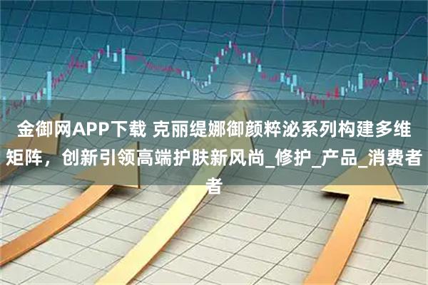金御网APP下载 克丽缇娜御颜粹泌系列构建多维矩阵，创新引领高端护肤新风尚_修护_产品_消费者
