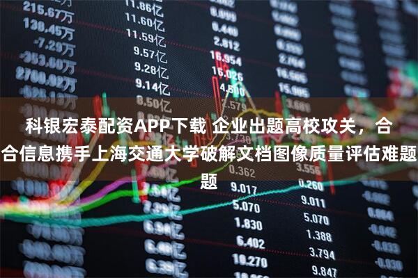 科银宏泰配资APP下载 企业出题高校攻关，合合信息携手上海交通大学破解文档图像质量评估难题