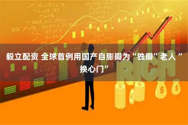 毅立配资 全球首例用国产自膨瓣为“独瓣”老人“换心门”