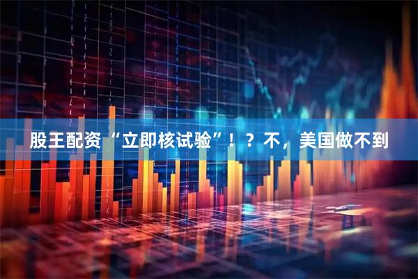 股王配资 “立即核试验”！？不，美国做不到