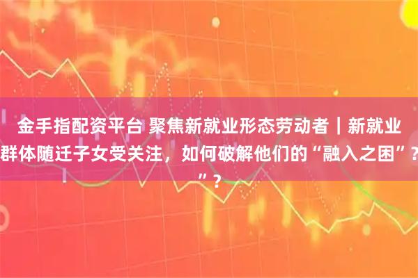 金手指配资平台 聚焦新就业形态劳动者｜新就业群体随迁子女受关注，如何破解他们的“融入之困”？