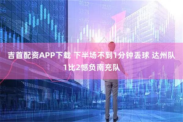 吉首配资APP下载 下半场不到1分钟丢球 达州队1比2憾负南充队