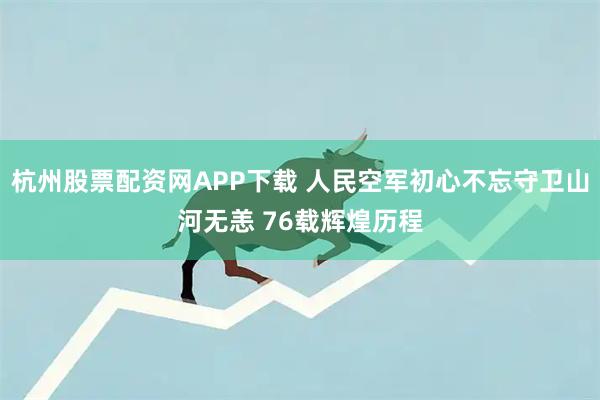杭州股票配资网APP下载 人民空军初心不忘守卫山河无恙 76载辉煌历程