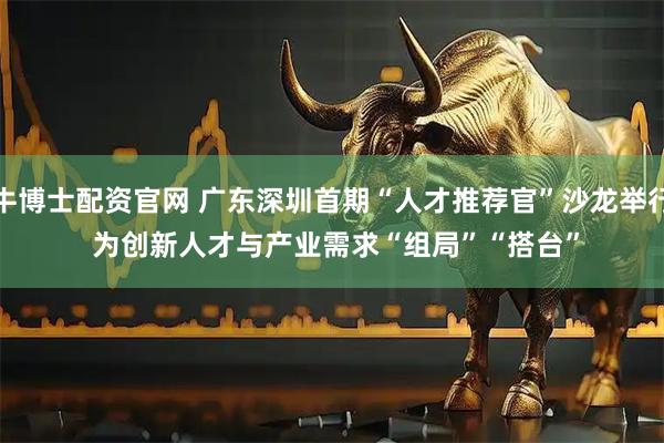牛博士配资官网 广东深圳首期“人才推荐官”沙龙举行 为创新人才与产业需求“组局”“搭台”