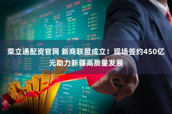 荣立通配资官网 新商联盟成立！现场签约450亿元助力新疆高质量发展
