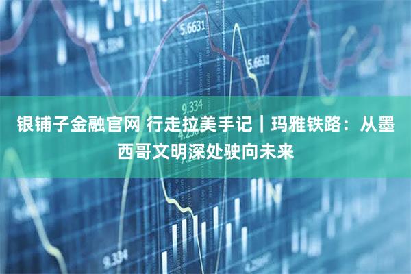 银铺子金融官网 行走拉美手记｜玛雅铁路：从墨西哥文明深处驶向未来