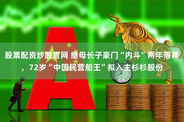 股票配资炒股官网 继母长子豪门“内斗”两年落幕，72岁“中国民营船王”拟入主杉杉股份