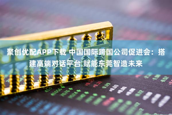 聚创优配APP下载 中国国际跨国公司促进会：搭建高端对话平台 赋能东莞智造未来