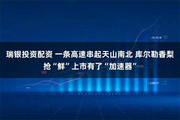 瑞银投资配资 一条高速串起天山南北 库尔勒香梨抢“鲜”上市有了“加速器”