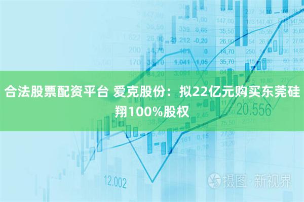 合法股票配资平台 爱克股份：拟22亿元购买东莞硅翔100%股权
