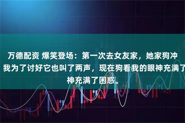 万德配资 爆笑登场：第一次去女友家，她家狗冲我叫，我为了讨好它也叫了两声，现在狗看我的眼神充满了困惑。