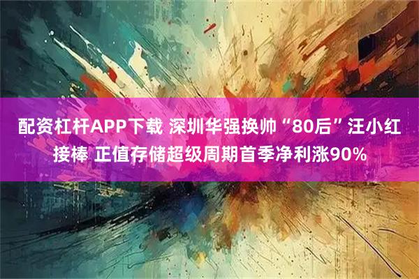 配资杠杆APP下载 深圳华强换帅“80后”汪小红接棒 正值存储超级周期首季净利涨90%